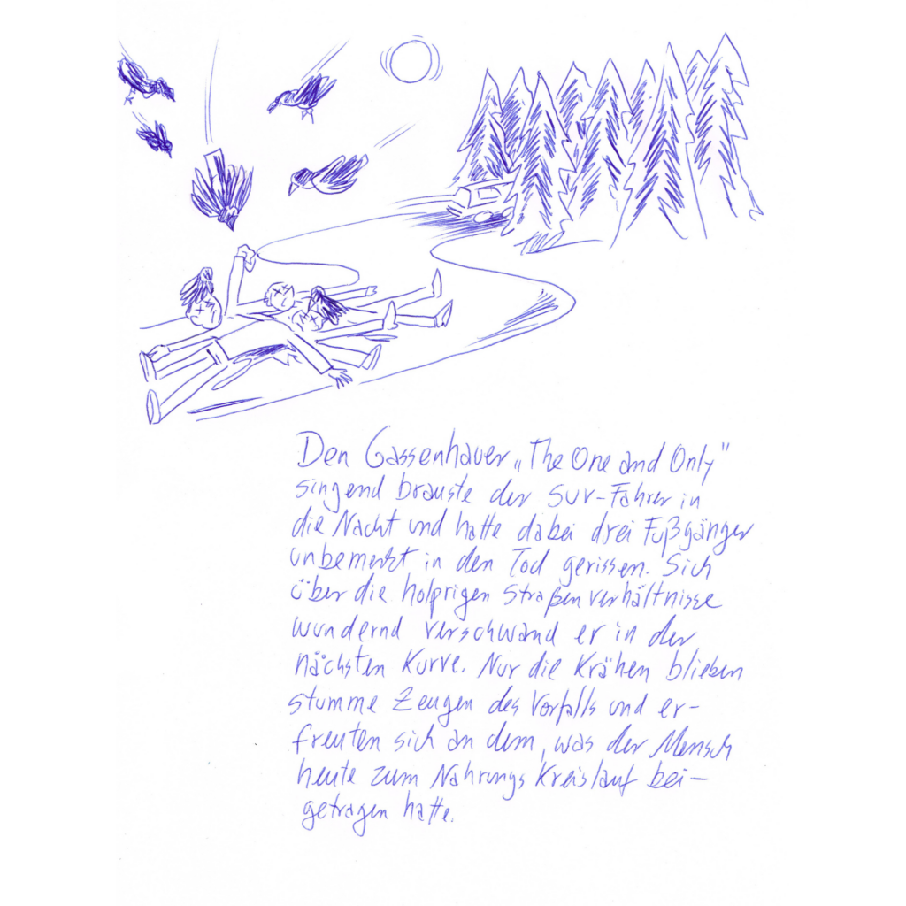 Kritzelschnipsel Nr. 15: Auf der Zeichnung zu sehen sind drei auf der Straße liegende Menschen, über ihnen flattern Krähen. In der Ferne rauscht ein Wagen davon. Darunter steht folgender Text in Handschrift geschrieben: „Den Gassenhauer „The One and Only“ singend brauste der SUV-Fahrer in die Nacht und hatte dabei drei Fußgänger unbemerkt in den Tod gerissen. Sich über die holprigen Straßenverhältnisse wundernd verschwand er in der nächsten Kurve. Nur die Krähen blieben stumme Zeugen des Vorfalls und erfreuten sich an dem, was der Mensch heute zum Nahrungskreislauf beigetragen hatte.“