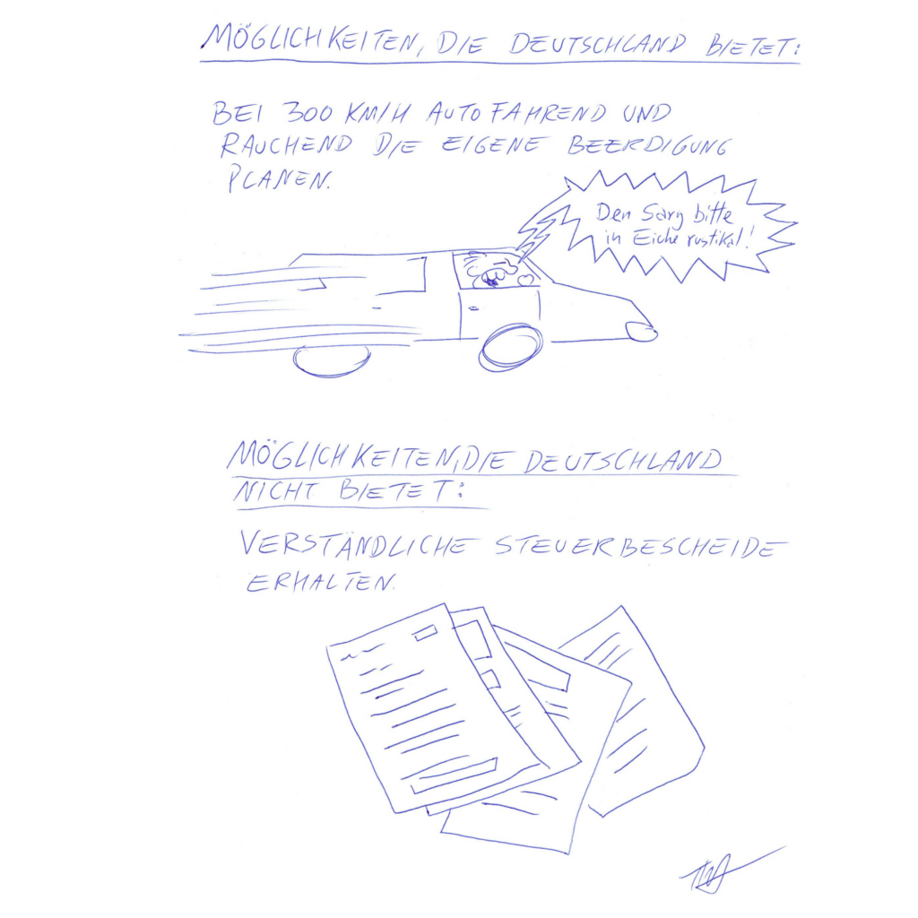 Auf dem Kritzelschnipsel sind zwei Überschriften zu sehen, darunter je Text und Bild. Die erste Überschrift lautet: „Möglichkeiten, die Deutschland bietet:“, darunter steht: „Bei 300 km/h autofahrend und rauchend die eigene Beerdigung planen“. Auf der Zeichnung sieht man einen rasenden Autofahrer, der krakeelt: „Den Sarg bitte in Eiche rustikal!“ Es folgt die zweite Passage mit der Überschrift: „Möglichkeiten, die Deutschland nicht bietet:“, darunter steht „verständliche Steuerbescheide erhalten“. Auf der dazugehörigen Zeichnung sind vollgeschriebene Formulare zu sehen.