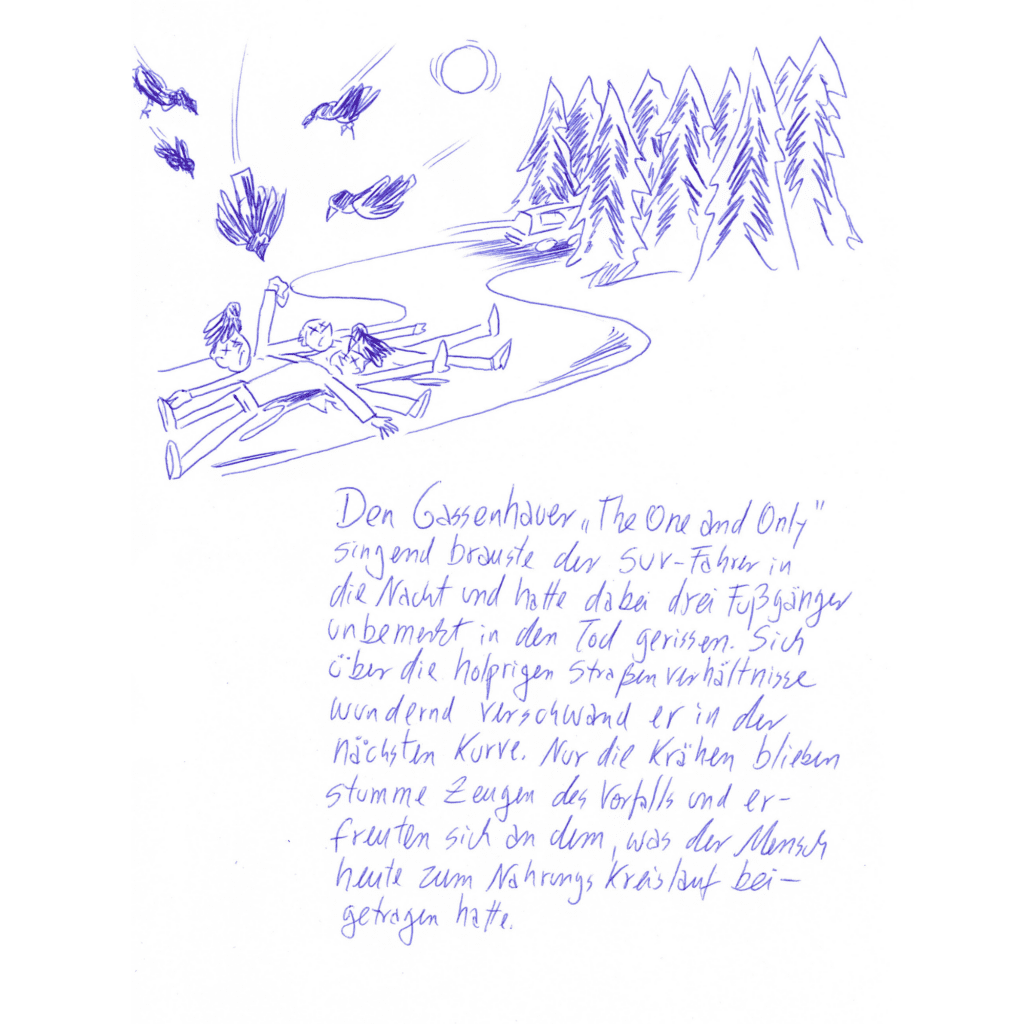 Kritzelschnipsel Nr. 15: Auf der Zeichnung zu sehen sind drei auf der Straße liegende Menschen, über ihnen flattern Krähen. In der Ferne rauscht ein Wagen davon. Darunter steht folgender Text in Handschrift geschrieben: „Den Gassenhauer „The One and Only“ singend brauste der SUV-Fahrer in die Nacht und hatte dabei drei Fußgänger unbemerkt in den Tod gerissen. Sich über die holprigen Straßenverhältnisse wundernd verschwand er in der nächsten Kurve. Nur die Krähen blieben stumme Zeugen des Vorfalls und erfreuten sich an dem, was der Mensch heute zum Nahrungskreislauf beigetragen hatte.“
