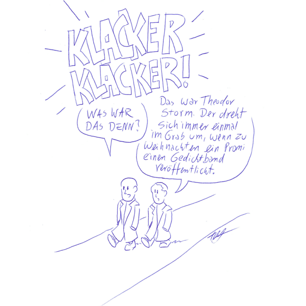 Auf der Zeichnung sieht man zwei Männer in Mänteln, die auf einem Weg spazieren. In Großbuchstaben steht „KLACKER KLACKER“ über der Zeichnung. Der eine Mann fragt den anderen: „Was war das denn?“ Darauf antwortet der andere Mann: „Das war Theodor Storm. Der dreht sich immer einmal im Grab um, wenn zu Weihnachten ein Promi einen Gedichtband veröffentlicht.“