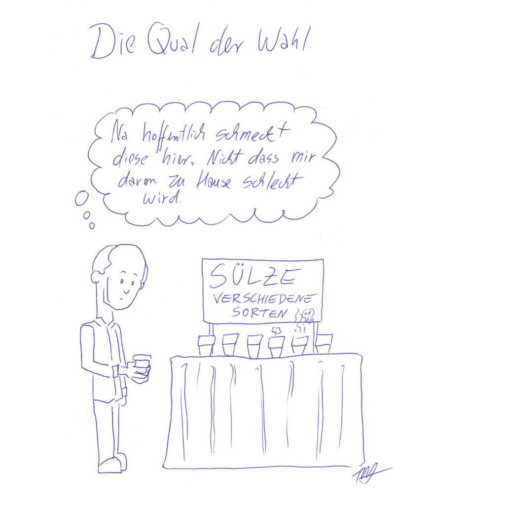 Der Kritzelschnipsel der Woche trägt den Titel „Die Qual der Wahl“. Ein Mann steht vor einem Tisch, darüber hängt ein Plakat mit der Aufschrift „Sülze. Verschiedene Sorten“. Auf dem Tisch sind mehrere mit Sülze befüllte Gläser aufgereiht. Aus einem der Sülzegläser dampft es und ein Totenkopf kommt empor. Aus einem weiteren Glas kommt auch etwas hervor, das eine Art Gewächs sein könnte. Die weiteren Gläser sind ohne besondere Auffälligkeit und unterscheiden sich optisch nicht voneinander. Der Mann hält eines der unauffälligen Gläser in den Händen und schaut es mit einem fragenden Blick an. In der Denkblase über ihm steht: „Na hoffentlich schmeckt diese hier. Nicht dass mir davon zu Hause schlecht wird.“