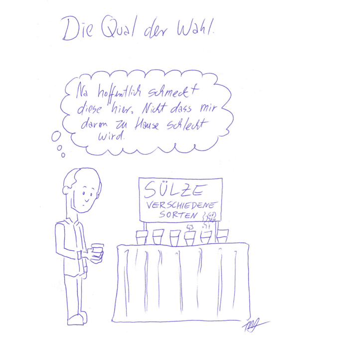 Der Kritzelschnipsel der Woche trägt den Titel „Die Qual der Wahl“. Ein Mann steht vor einem Tisch, darüber hängt ein Plakat mit der Aufschrift „Sülze. Verschiedene Sorten“. Auf dem Tisch sind mehrere mit Sülze befüllte Gläser aufgereiht. Aus einem der Sülzegläser dampft es und ein Totenkopf kommt empor. Aus einem weiteren Glas kommt auch etwas hervor, das eine Art Gewächs sein könnte. Die weiteren Gläser sind ohne besondere Auffälligkeit und unterscheiden sich optisch nicht voneinander. Der Mann hält eines der unauffälligen Gläser in den Händen und schaut es mit einem fragenden Blick an. In der Denkblase über ihm steht: „Na hoffentlich schmeckt diese hier. Nicht dass mir davon zu Hause schlecht wird.“