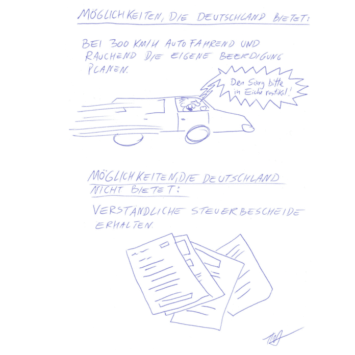 Auf dem Kritzelschnipsel sind zwei Überschriften zu sehen, darunter je Text und Bild. Die erste Überschrift lautet: „Möglichkeiten, die Deutschland bietet:“, darunter steht: „Bei 300 km/h autofahrend und rauchend die eigene Beerdigung planen“. Auf der Zeichnung sieht man einen rasenden Autofahrer, der krakeelt: „Den Sarg bitte in Eiche rustikal!“ Es folgt die zweite Passage mit der Überschrift: „Möglichkeiten, die Deutschland nicht bietet:“, darunter steht „verständliche Steuerbescheide erhalten“. Auf der dazugehörigen Zeichnung sind vollgeschriebene Formulare zu sehen.