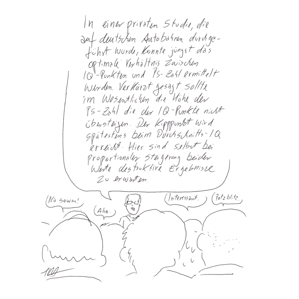Auf dem Bild ist ein vortragender Herr mit Brille, der sagt: „In einer privaten Studie, die auf deutschen Autobahnen durchgeführt wurde, konnte jüngst das optimale Verhältnis zwischen IQ-Punkten und PS-Zahl ermittelt werden. Verkürzt gesagt sollte im Wesentlichen die Höhe der PS-Zahl die der IQ-Punkte nicht übersteigen. Der Kipppunkt wird spätestens beim Durchschnitts-IQ erreicht. Hier sind selbst bei proportionaler Steigerung beider Werte destruktive Ergebnisse zu erwarten.“ Die Menschen im Publikum hören gebannt zu. In ihren Sprechblasen steht: „Na sowas!“, „Aha.“, „Interessant.“ und „Potzblitz.“