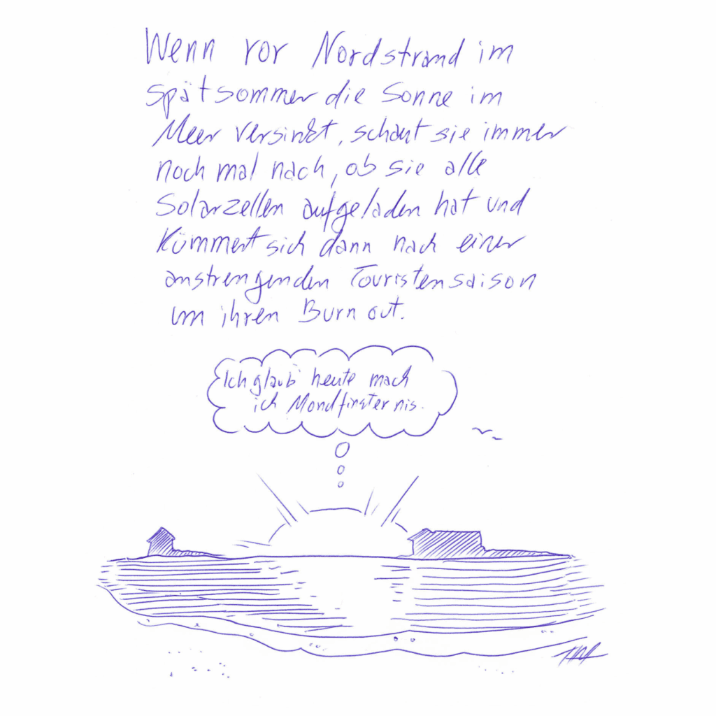 Auf dem Kritzelschnipsel ist das Meer abgebildet, im hinteren Bereich sind Inseln und Halligen angedeutet, die Sonne versinkt grade im Meer. Über ihr ist eine Gedankenblase platziert in der steht: „Ich glaub´ heute mach´ ich Mondfinsternis.“ Über der Zeichnung steht in Handschrift geschrieben: „Wenn vor Nordstrand im Spätsommer die Sonne im Meer versinkt, schaut sie immer nochmal nach, ob sie alle Solarzellen aufgeladen hat und kümmert sich dann nach einer anstrengenden Touristensaison um ihren Burnout.“